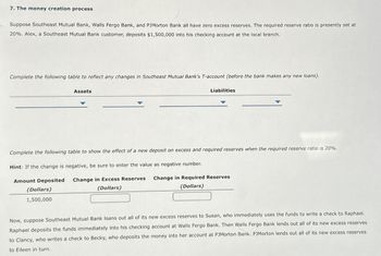 7. The money creation process
Suppose Southeast Mutual Bank, Walls Fergo Bank, and PJMorton Bank all have zero excess reserves. The required reserve ratio is presently set at
20%. Alex, a Southeast Mutual Bank customer, deposits $1,500,000 into his checking account at the local branch.
Complete the following table to reflect any changes in Southeast Mutual Bank's T-account (before the bank makes any new loans).
Assets
(Dollars)
1,500,000
Liabilities
Complete the following table to show the effect of a new deposit on excess and required reserves when the required reserve ratio is 20%.
Hint: If the change is negative, be sure to enter the value as negative number.
Amount Deposited Change in Excess Reserves
(Dollars)
Change in Required Reserves
(Dollars)
Now, suppose Southeast Mutual Bank loans out all of its new excess reserves to Susan, who immediately uses the funds to write a check to Raphael.
Raphael deposits the funds immediately into his checking account at Walls Fergo Bank. Then Walls Fergo Bank lends out all of its new excess reserves
to Clancy, who writes a check to Becky, who deposits the money into her account at PJMorton Bank. PJMorton lends out all of its new excess reserves
to Eileen in turn.