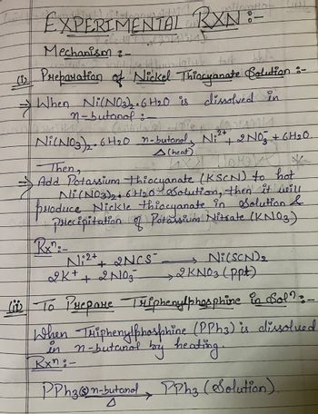 EXPERIMENTAL RXN:-
Mechanism -
A
(2 Preparation of Nickel Thiocyanate Solution :-
When Ni(NO2),. 6H2O is dissolved in
n-butanol:
2+
Ni(NO3)2 6H20 n-butanol, Ni² + + 2 NO₂ + 6H₂O.
Then
(heat)
- Add Potassium thiocyanate (KSCN) to hot
Ni (NO3)2 6H20 Solution, then it will
produce Nickle thiocyanate in Solution &
Precipitation of Potassium Nitrate (KNO3)
Rx":-
N2+
+2NCS
→ Ni(SCN)2
2KN03 (ppt)
2K+ + 2N03
Live To Prepare Triphenylphosphine in Sol?:-
When Triphenylphosphine (PPh3) is dissolved
in n-butanol by heating.
Rxn-
PPh 3 (s) n-butanol, PPh3 (Solution).