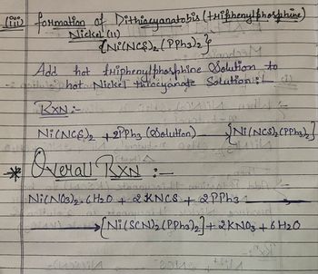 liii formation of Dithiocyanatobis (triphenyl phosphine)
Liis
Nickel (11)
(Ni(NCS), (PPh3)2}
signdor M
Add hot triphenylphosphine Solution to
hot Nickel throcyanate Solution: (i)
RxNi-wil 21 Octafsil
21°
*
Ni(NCS) +2PPh3 (Solution)
[Ni(NCS), (PPho)]
Tonstud-r
Overall RXN:
लता
11 stranussid muizenty bb
Ni (NO3)2.6H₂O + 2 KNCS +2PPh31
>[Ni(SCN)2 (PPh3)2] + 2KN03+6H20
42214
2016