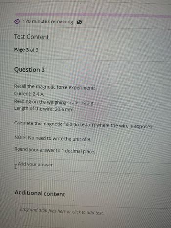 178 minutes remaining
Test Content
Page 3 of 3
Question 3
Recall the magnetic force experiment:
Current: 2.4 A.
Reading on the weighing scale: 19.3 g
Length of the wire: 20.6 mm.
Calculate the magnetic field (in tesla T) where the wire is exposed.
NOTE: No need to write the unit of B.
Round your answer to 1 decimal place.
Add your answer
Additional content
Drag and drop files here or click to add text.