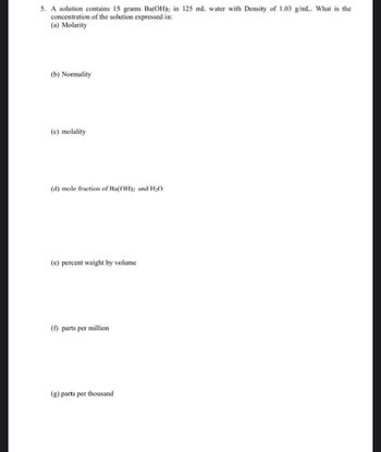 5. A solution contains 15 grams Ba(OH)2 in 125 mL water with Density of 1.03 g/mL. What is the
concentration of the solution expressed in:
(a) Molarity
(b) Normality
(c) molality
(d) mole fraction of Ra(OH)2 and H2O
(e) percent weight by volume
(f) parts per million
(g) parts per thousand