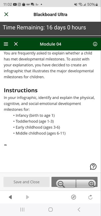 11:02 O
.l50% _
Blackboard Ultra
Time Remaining: 16 days 0 hours
Module 04
You are frequently asked to explain whether a child
has met developmental milestones. To assist with
your explanation, you have decided to create an
infographic that illustrates the major developmental
milestones for children.
Instructions
In your infographic, identify and explain the physical,
cognitive, and social-emotional development
milestones for:
.
• Infancy (birth to age 1)
•Toddlerhood (age 1-3)
•
Early childhood (ages 3-6)
•Middle childhood (ages 6-11)
Save and Close
|||
C
+