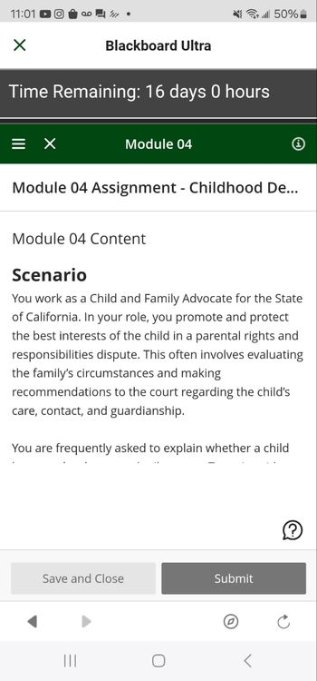 11:01 D
Blackboard Ultra
{3 . 50%_
Time Remaining: 16 days 0 hours
=
Module 04
Module 04 Assignment - Childhood De...
Module 04 Content
Scenario
You work as a Child and Family Advocate for the State
of California. In your role, you promote and protect
the best interests of the child in a parental rights and
responsibilities dispute. This often involves evaluating
the family's circumstances and making
recommendations to the court regarding the child's
care, contact, and guardianship.
You are frequently asked to explain whether a child
Save and Close
Submit
|||
C