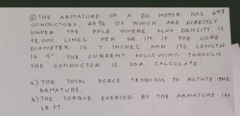 THE
ARMATURE
CONDUCTORS, 65%
OF A DC Motok
OF WHICH ARE DIRECTLY
FLUX
HAS
648
DENSITY IS
UNDER THE POLE WHERE
LINES PER SQ.
48,000
IN. IF THE CORE
DIAMETER IS 7 INCHES AMD ITS LENGTA
1 4". THE CURRENT FOLLOWING THROUGH
CONDUCTOR IS 20 A. CALCULATE :
THE
a.) THE
TOTAL
FORCE
ARMATURE.
b) THE
TORQUE
LB. FT.
TENDING TO ROTATE THE
EXERTED BY THE ARMATURE IN