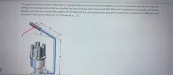 The specialty wrench shown in the figure is designed for access to the hold-down bolt on certain automobile distributors. For the
configuration shown, where the wrench lies in a vertical plane and a horizontal 210-N force F is applied at A perpendicular to the
handle, calculate the moment Mo applied to the bolt at O. For what value of the distance d would the z-component of Mo be zero?
Assume a = 85 mm, d = 150 mm, h = 220 mm, 0 = 21°
F
8
h