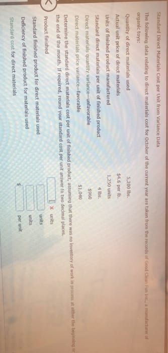 Standard Direct Materials Cost per Unit from Variance Data
The following data relating to direct materials cost for October of the current year are taken from the records of Good Clean Fun Int, a manufacture of
organic toys:
Quantity of direct materials used
Actual unit price of direct materials
Units of finished product manufactured
Standard direct materials per unit of finished product
Direct materials quantity variance-unfavorable
5,200 lbs.
$4.6 per b.
1,250 units
4 lbs.
$960
Direct materials price variance-favorable
$1,040
Determine the standard direct materials cost per unit of finished product, assuming that there was no inventory of work in process at either the beginning or
the end of the month. If required, round your standard cost per unit answer to two decimal places,
<
Product finished
Standard finished product for direct materials used
Deficiency of finished product for materials used
Standard cost for direct materials
X units
units
units
per unit