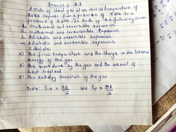 Exercise 2. A.7.
ideal
A mole of
gas
298K expands from a are
press f
-pressure y 1 atm. In each
of
1. 15othermal and reversible expansion.
2. Isothermal and Irreversible Expansion
3. Adiabetic and reversible expansion.
4. Adiabatic and Imeversible expansion
Calculate:
at an initial temperature of
5 atm to a
the gas
a) the final temperature and the change in the Internal
energy of the gas
b) the work done
by
and the amount of
heat Involved.
of the enthalpy Varvation
Data: Cy
BR
the following!
of the gas
and Cp
Cases
z5R
B₁3
B.2
1
d=100=1
m2 2
C₂