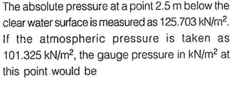 The absolute pressure at a point 2.5 m below the
clear water surface is measured as 125.703 kN/m².
If the atmospheric pressure is taken as
101.325 kN/m², the gauge pressure in kN/m² at
this point would be