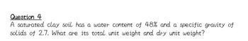 Question 4
A saturated clay soil has a water content of 48% and a specific gravity of
solids of 2.7. What are its total unit weight and dry unit weight?