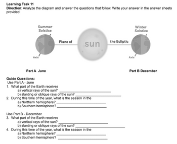 Learning Task 11
Direction: Analyze the diagram and answer the questions that follow. Write your answer in the answer sheets
provided
Summer
Solstice
Winter
Solstice
Plane of
the Ecliptic
sun
Axis
Part A June
Guide Questions:
Use Part A - June
1. What part of the Earth receives
a) vertical rays of the sun?
b) slanting or oblique rays of the sun?
2. During this time of the year, what is the season in the
a) Northern hemisphere?
b) Southern hemisphere?
Use Part B - December
3. What part of the Earth receives
a) vertical rays of the sun?
b) slanting or oblique rays of the sun?
4. During this time of the year, what is the season in the
a) Northern hemisphere?
b) Southern hemisphere?
Axis
Part B December