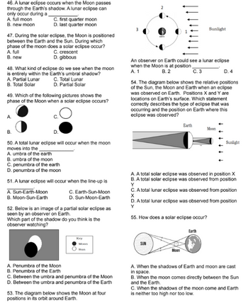 46. A lunar eclipse occurs when the Moon passes
through the Earth's shadow. A lunar eclipse can
only occur during a
A. full moon
B. new moon
first quarter moon
D. last quarter moon
47. During the solar eclipse, the Moon is positioned
between the Earth and the Sun. During which
phase of the moon does a solar eclipse occur?
A. full
C. crescent
D. gibbous
B. new
48. What kind of eclipse do we see when the moon
is entirely within the Earth's umbral shadow?
C. Total Lunar
Partial Lunar
B. Total Solar
D. Partial Solar
49. Which of the following pictures shows the
phase of the Moon when a solar eclipse occurs?
A.
B.
D.
50. A total lunar eclipse will occur when the moon
moves into the
A. umbra of the earth
B. umbra of the moon
C. penumbra of the earth
D. penumbra of the moon
51. A lunar eclipse will occur when the line-up is
A. Sun-Earth-Moon
C. Earth-Sun-Moon
D. Sun-Moon-Earth
B. Moon-Sun-Earth
52. Below is an image of a partial solar eclipse as
seen by an observer on Earth.
Which part of the shadow do you think is the
observer watching?
Key
Moon
Sun
A. Penumbra of the Moon
B. Penumbra of the Earth
C. Between the umbra and penumbra of the Moon
D. Between the umbra and penumbra of the Earth
53. The diagram below shows the Moon at four
positions in its orbit around Earth.
Sunlight
An observer on Earth could see a lunar eclipse
when the Moon is at position
A. 1
B. 2
C. 3
D. 4
54. The diagram below shows the relative positions
of the Sun, the Moon and Earth when an eclipse
was observed on Earth. Positions X and Y are
locations on Earth's surface. Which statement
correctly describes the type of eclipse that was
occurring and the position on Earth where this
eclipse was observed?
Earth
Moon
Sunlight
A. A total solar eclipse was observed in position X
B. A total solar eclipse was observed from position
Y
C. A total lunar eclipse was observed from position
X
D. A total lunar eclipse was observed from position
Y
55. How does a solar eclipse occur?
Earth
SUN
Moon
A. When the shadows of Earth and moon are cast
in space.
B. When the moon comes directly between the Sun
and the Earth.
C. When the shadows of the moon come and Earth
is neither too high nor too low.