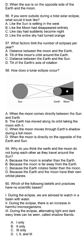 D. When the sun is on the opposite side of the
Earth and the moon.
56. If you were outside during a total solar eclipse,
what would it look like?
A. Like the Sun is setting in the west
B. Like the Moon had disappeared entirely
C. Like day had suddenly become night
D. Like the entire sky had turned orange
57. What factors limit the number of eclipses per
year?
A. Distance between the moon and the Earth.
B. Tilt of the moon's orbit around the Earth.
C. Distance between the Earth and the Sun.
D. Tilt of the Earth's axis of rotation
58. How does a lunar eclipse occur?
Sun
Earth Moon
A. When the moon comes directly between the Sun
and Earth.
B. The Earth has moved along its orbit taking the
moon with it.
C. When the moon moves through Earth's shadow
during a full moon.
D. When the moon is directly on the opposite of the
Earth and Sun.
59. Why do you think the earth and the moon do
not bump each other as they travel around the
Sun?
A. Because the moon is smaller than the Earth.
B. Because the moon is far away from the Earth.
C. Because the Earth rotates faster than the moon.
D. Because the Earth and the moon have their own
orbital planes.
60. Which of the following beliefs and practices
have no scientific bases?
1. During the eclipse, we are advised to watch in a
basin with water.
II. During the eclipse, there is an increase in
harmful microorganisms.
III. During the eclipse, alternating light and dark
wavy lines can be seen, called shadow Bands.
A. I only
B. II only
C. III only
D. I, II, and III