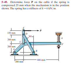 5-49. Determine force P on the cable if the spring is
compressed 25 mm when the mechanism is in the position
shown. The spring has a stiffness of k -6 kN/m.
150 mm
200 mm
200 mm
800 mm
200 mm
