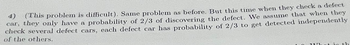 4)
(This problem is difficult). Same problem as before. But this time when they check a defect
car, they only have a probability of 2/3 of discovering the defect. We assume that when they
check several defect cars, each defect car has probability of 2/3 to get detected independently
of the others.