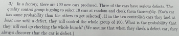 3) In a factory, there are 100 new cars produced. Three of the cars have serious defects. The
quality control group is going to select 10 cars at random and check them thoroughly. (Each car
has same probability than the others to get selected). If in the ten controlled cars they find at
least one with a defect, they will control the whole group of 100. What is the probability that
they will end up checking the whole bunch? (We assume that when they check a defect car, they
always discover that the car is defect.)