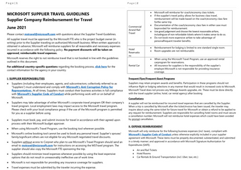 Page 1
MICROSOFT SUPPLIER TRAVEL GUIDELINES
Supplier Company Reimbursement for Travel
June 2021
Please contact mstravel@microsoft.com with questions about the Supplier Travel Guidelines.
All supplier travel must be approved by the Microsoft FTE who is the project budget owner (in
writing) prior to the Supplier traveling on authorized Microsoft business. When written approval is
obtained in advance, Microsoft will reimburse suppliers for all reasonable and necessary expenses
incurred in accordance with the following policy. No payment discounts will be taken on
approved, reimbursable travel expenses.
Microsoft reserves the right to not reimburse travel that is not booked in line with the guidelines
outlined in this document.
For additional country-specific questions regarding the booking process, click here for the
contact information for the agency in your country.
I. SUPPLIER RESPONSIBILITIES
Suppliers (including their employees, agents, and subcontractors; collectively referred to as
"Suppliers") must understand and comply with Microsoft's Anti Corruption Policy for
Representatives. At all times, Suppliers must conduct their business activities in full compliance
with Microsoft's Supplier Code of Conduct while performing work with or on behalf of
Microsoft.
Suppliers may take advantage of either Microsoft's corporate travel program OR their company's
travel program. Local employment laws may impact access to the Microsoft travel program.
Please check with your local compliance group if the use of the Microsoft program is permitted
for you as a supplier before using.
Suppliers must book, pay, and submit invoices for travel in accordance with their agreed upon
process with their Microsoft budget approver.
When using Microsoft's Travel Program, use the booking tool wherever possible.
Microsoft's online booking tool cannot be used to book any personal travel. Supplier's spouse/
family/significant others are not eligible for any Microsoft negotiated travel discounts.
Suppliers without access to Corpnet who plan to use Microsoft's Travel Program should send an
email to mstravel@microsoft.com for instructions on accessing the MSTravel program. The
supplier should also copy the Microsoft FTE sponsoring the trip.
Suppliers should minimize travel expenses whenever possible by using the least expensive
options that do not result in unreasonably ineffective use of work time.
Microsoft is not responsible for providing any insurance coverage for suppliers.
Travel expenses must be submitted by the traveler incurring the expense.
Page | 2
Commercial
Airand Rail
Travel
Hotel
Reservatio
ns
Rental Car
●
Microsoft will reimburse for coach/economy class tickets.
If the supplier's travel policy allows for business class travel,
reimbursement will be made based on the coach/economy class fare
forthe same trip.
Documentation of the coach/economy class fare in either case must
beprovided for reimbursement.
Use good judgement and choose the lowest reasonable airfare,
including use of non-refundable tickets where it makes sense to do so.
Do not book more expensive airfare to take advantage of
personalfrequent traveler benefits.
Reimbursement for lodging is limited to one standard single room.
Room upgrades are not reimbursable.
When using the Microsoft Travel Program, use an approved rental
carprogram for reservations.
All insurance for suppliers is the responsibility of the supplier's
employer.Microsoft is not responsible for providing insurance
coverage.
Frequent Flyer/Frequent Guest Programs
Suppliers may retain program awards and benefits. Participation in these programs should not
influence flight or lodging selections in any manner that would result in increased costs to Microsoft.
Microsoft Travel does not process any Mileage Awards upgrades, etc. These must be done directly
with the travel supplier (airline, hotel, car rental agency) after booking.
Cancellations
A supplier will not be reimbursed for incurred travel expenses that are cancelled by the Supplier.
When a trip is cancelled by Microsoft after the ticket/invoice has been issued, the traveler may
inquire about using the same ticket for future travel for Microsoft or obtain a refund to be applied to
any request for reimbursement. Suppliers are responsible for cancelling hotel rooms and must secure
a cancellation number; Microsoft will not reimburse hotel expenses which could have been avoided
by prompt cancellation.
II. EXPENSE REIMBURSEMENT
Microsoft will only reimburse for the following business expenses (incl. taxes), compliant with
Microsoft's Supplier Code of Conduct unless otherwise explicitly included in your supplier
agreement with Microsoft. These items must be properly documented, substantiated, and submitted
in a timely manner; and approved in accordance with Microsoft Signature Authorization for
Expenditures (SAFE).
Air and Rail Tickets
Hotel Rooms
Car Rentals & Ground Transportation (incl. Uber, taxi, etc.)