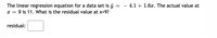 The linear regression equation for a data set is ŷ
x = 9 is 11. What is the residual value at x=9?
4.1 + 1.6x. The actual value at
%3|
residual:
