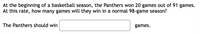 At the beginning of a basketball season, the Panthers won 20 games out of 91 games.
At this rate, how many games will they win in a normal 98-game season?
The Panthers should win
games.
