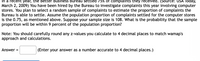 In a recent year, the Better Business Bureau settled 75% of complaints they received. (Source: USA Today, March 2, 2009) You have been hired by the Bureau to investigate complaints this year involving computer stores. You plan to select a random sample of complaints to estimate the proportion of complaints the Bureau is able to settle. Assume the population proportion of complaints settled for the computer stores is 0.75, as mentioned above. Suppose your sample size is 108. What is the probability that the sample proportion will be within 9 percent of the population proportion?

Note: You should carefully round any z-values you calculate to 4 decimal places to match wamap's approach and calculations.

Answer = ________ (Enter your answer as a number accurate to 4 decimal places.)