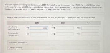 Blossom Corporation was organized on January 1, 2019. During its first year, the company issued 2,300 shares of HK$50 par value
preference shares and 130,000 shares of HK$10 par value ordinary shares. At December 31, the company declared the following cash
dividends: 2019, HK$5,300; 2020, HK$13,100; and 2021, HK$30,000 (HK$ in thousands).
Show the allocation of dividends to each class of shares, assuming the preference share dividend is 6% and non-cumulative.
Allocation to
preferred shares
Remainder to
ordinary shares
HK$
List of Accounts
HK$
eTextbook and Media
2019
5,300
HK$
HK$
2020
HK$
HK$
2021