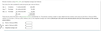 Periodic Inventory Using FIFO, LIFO, and Weighted Average Cost Methods
The units of an item available for sale during the year were as follows:
7 units at $3,000
Jan. 1
Aug. 7
16 units at $3,200
Dec. 11
15 units at $3,400
Inventory
Purchase
Purchase
38 units
$21,000
51,200
51,000
$123,200
There are 20 units of the item in the physical inventory at December 31. The periodic inventory system is used. Determine the inventory cost using (a) the first-in, first-out (FIFO)
method; (b) the last-in, first-out (LIFO) method; and (c) the weighted average cost method (Round per unit cost to two decimal places and your final answer to the nearest
whole dollar).
a. First-in, first-out (FIFO)
b. Last-in, first-out (LIFO)
C. Weighted average cost