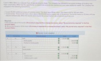 Case D: Miller Bikes is a national chain of upscale bicycle shops. The company has followed a successful strategy of locating near
major universities. Miller has the opportunity to expand into several new markets but must raise additional capital. The company has
engaged in the following transactions:
• Issued 45,000 additional shares of common stock. The stock has a $1 par value. The shares sold for $25 per share.
• Issued bonds. These bonds have a face value of $1,000,000 and a coupon rate of 10 percent. The bonds mature in 10 years and pay
interest semiannually. When the bonds were issued, the annual market rate of interest was 8 percent.
Required:
1. Record the sale of the bonds. (If no entry is required for a transaction/event, select "No journal entry required" in the first
account field.)
2. Record the issuance of the stock. (If no entry is required for a transaction/event, select "No journal entry required" in the first
account field.)
No
A
8
C
Transaction
1a
1b.
02
Cash
Bonds payable
Premium on bonds payable
Cash
Bonds payable
Answer is not complete.
General Journal
Cash
Common stock
Additional paid-in capital
000 00
000
Debit
1,135,903
1,135,903
1,125,000
Credit
1,000,000
135,903
45,000
1,000,000