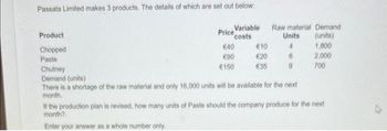 Passata Limited makes 3 products. The details of which are set out below:
Product
Chopped
Paste
Variable
costs
Price
€40
€90
€150
€10
€20
€35
Raw material Demand
Units
(units)
4
1,800
6
2,000
700
Chutney
Demand (units)
There is a shortage of the raw material and only 16,000 units will be available for the next
month.
If the production plan is revised, how many units of Paste should the company produce for the next
month?
Enter your answer as a whole number only.
4