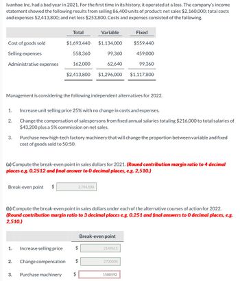 Ivanhoe Inc. had a bad year in 2021. For the first time in its history, it operated at a loss. The company's income
statement showed the following results from selling 86,400 units of product: net sales $2,160,000; total costs
and expenses $2,413,800; and net loss $253,800. Costs and expenses consisted of the following.
Cost of goods sold
Selling expenses
Administrative expenses
1.
2.
3.
Break-even point $
1.
Total
$1,693,440
558,360
162,000
Management is considering the following independent alternatives for 2022.
Increase selling price
2. Change compensation
$2,413,800 $1,296,000
3. Purchase machinery
Variable
Increase unit selling price 25% with no change in costs and expenses.
Change the compensation of salespersons from fixed annual salaries totaling $216,000 to total salaries of
$43,200 plus a 5% commission on net sales.
$1,134,000
99,360
62,640
Purchase new high-tech factory machinery that will change the proportion between variable and fixed
cost of goods sold to 50:50.
(a) Compute the break-even point in sales dollars for 2021. (Round contribution margin ratio to 4 decimal
places e.g. 0.2512 and final answer to 0 decimal places, e.g. 2,510.)
2,794,500
$
(b) Compute the break-even point in sales dollars under each of the alternative courses of action for 2022.
(Round contribution margin ratio to 3 decimal places e.g. 0.251 and final answers to 0 decimal places, e.g.
2,510.)
$
$
Fixed
$559,440
459,000
Break-even point
99,360
2149615
$1,117,800
2700000
1588592