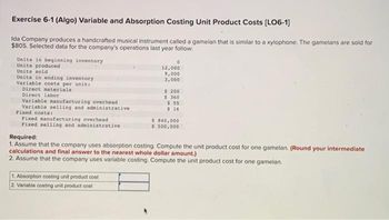 Exercise 6-1 (Algo) Variable and Absorption Costing Unit Product Costs [LO6-1]
Ida Company produces a handcrafted musical instrument called a gamelan that is similar to a xylophone. The gamelans are sold for
$805. Selected data for the company's operations last year follow:
Units in beginning inventory
Units produced
Units sold
Units in ending inventory
Variable costs per unit:
Direct materials
Direct labor
Variable manufacturing overhead
Variable selling and administrative
Fixed costs:
Fixed manufacturing overhead
Fixed selling and administrative
0
12,000
9,000
3,000
1. Absorption costing unit product cost
2. Variable costing unit product cost
$ 200
$360
$ 55
$ 16
$ 840,000
$ 500,000
Required:
1. Assume that the company uses absorption costing. Compute the unit product cost for one gamelan. (Round your intermediate
calculations and final answer to the nearest whole dollar amount.)
2. Assume that the company uses variable costing. Compute the unit product cost for one gamelan.