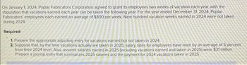 On January 1, 2024, Poplar Fabricators Corporation agreed to grant its employees two weeks of vacation each year, with the
stipulation that vacations earned each year can be taken the following year. For the year ended December 31, 2024, Poplar
Fabricators' employees each earned an average of $800 per week Nine hundred vacation weeks earned in 2024 were not taken
during 2024
Required:
1. Prepare the appropriate adjusting entry for vacations earned but not taken in 2024.
2. Suppose that, by the time vacations actually are taken in 2025, salary rates for employees have risen by an average of 5 percent
from their 2024 level. Also, assume salaries earned in 2025 (including vacations earned and taken in 2025) were $31 million.
Prepare a journal entry that summarizes 2025 salaries and the payment for 2024 vacations taken in 2025.