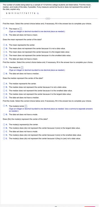 The number of credits being taken by a sample of 13 full-time college students are listed below. Find the mean,
median, and mode of the data, if possible. If any measure cannot be found or does not represent the center of
the data, explain why.
8 10 11 11 8 7 7 7 9 77 78
Find the mean. Select the correct choice below and, if necessary, fill in the answer box to complete your choice.
OA. The mean is.
(Type an integer or decimal rounded to one decimal place as needed.)
OB. The data set does not have a mean.
Does the mean represent the center of the data?
OA. The mean represents the center.
OB. The mean does not represent the center because it is not a data value.
OC. The mean does not represent the center because it is the largest data value.
O D. The mean does not represent the center because it is the smallest data value.
OE. The data set does not have a mean.
Find the median. Select the correct choice below and, if necessary, fill in the answer box to complete your choice.
OA. The median is.
(Type an integer or decimal rounded to one decimal place as needed.)
OB. The data set does not have a median.
Does the median represent the center of the data?
OA. The median represents the center.
OB. The median does not represent the center because it is not a data value.
OC. The median does not represent the center because it is the smallest data value.
O D. The median does not represent the center because it is the largest data value.
OE. The data set does not have a median.
Find the mode. Select the correct choice below and, if necessary, fill in the answer box to complete your choice.
OA. The mode(s) is/are.
(Type an integer or decimal rounded to one decimal place as needed. Use a comma to separate answers
as needed.)
OB. The data set does not have a mode.
Does (Do) the mode(s) represent the center of the data?
OA. The mode(s) represent(s) the center.
OB. The mode(s) does (do) not represent the center because it (one) is the largest data value.
OC. The data set does not have a mode.
OD. The mode(s) does (do) not represent the center because it (one) is the smallest data value.
O E. The mode(s) does (do) not represent the center because it (they) is (are) not a data value.