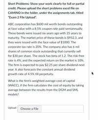 Short Problems: Show your work clearly for full or partial
credit. Please upload the short problems excel file on
CAMINO in the folder, under the assignments tab, titled
"Exam 2 File Upload".
ABC corporation has $600 mil worth bonds outstanding
at face value with a 8.5% coupon rate paid semiannually.
These bonds were issued six years ago with 25 years to
maturity. The market price of these bonds is $952.3, and
they were issued with the face value of $1000. The
corporate tax rate is 20%. The company also has 6 mil
shares of common stock outstanding that currently sell
for $30 per share. The stock has beta of 1.2. The risk-free
rate is 4%, and the expected return on the market is 10%.
The firm is expected to pay $2.25 per share dividend next
year. It also forecasts the constant annual dividend
growth rate of 4.5% till perpetuity.
What is the firm's weighted average cost of capital
(WACC), if the firm calculates the cost of equity by taking
average between the results from the DGM and SML
models?
Upload
Choose a File
