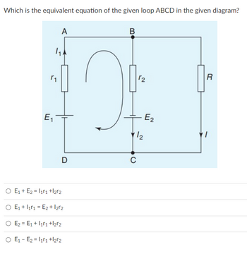 Which is the equivalent equation of the given loop ABCD in the given diagram?
A
B
R
1₁.
r₁
E₁
D
O E₁ + E₂ = I1r₁ +12r2
O E₁ + 11 = E₂ + l2r2
O E₂ E₁ + 11₁ +12r2
O E₁ E₂ = I1r₁ +l2r2
2
1/2
C
E₂