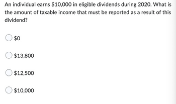 An individual earns $10,000 in eligible dividends during 2020. What is
the amount of taxable income that must be reported as a result of this
dividend?
$0
$13,800
$12,500
$10,000