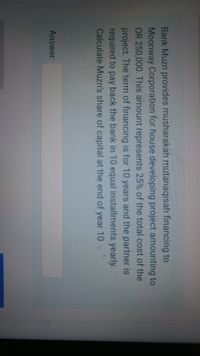 Bank Muzn provides musharakah mutanaqisah financing to
Moonway Corporation for house developing project amounting to
OR 250,000. This amount represents 25% of the total cost of the
project. The term of financing is for 10 years and the partner is
required to pay back the bank in 10 equal installments yearly.
Calculate Muzn's share of capital at the end of year 10
Answer:
