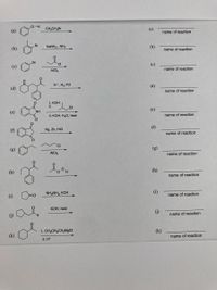 (a)
CH3CH,Br
(a)
name of reaction
Br
(b)
NaNH2, NH3
(b)
name of reaction
Cl
(c)
(c)
AICI3
name of reaction
H*, H2 Pd
(d)
(d)
name of reaction
1. КОН
2.
.CI
(e)
NH
(e)
3. КОН, Н-0, heat
name of reaction
Hg, Zn, HCI
(f)
name of reaction
CI
(g)
(g)
AICI3
name of reaction
(h)
(h)
name of reaction
(i)
NH,NH, KOH
(i)
name of reaction
КОН, heat
(G)
()
name of reaction
1. CH;CH2CH,M9CI
(k)
(k)
2. H+
name of reaction
