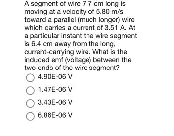 **Problem Statement:**

A segment of wire 7.7 cm long is moving at a velocity of 5.80 m/s toward a parallel (much longer) wire which carries a current of 3.51 A. At a particular instant, the wire segment is 6.4 cm away from the long, current-carrying wire. What is the induced emf (voltage) between the two ends of the wire segment?

**Options:**

- ○ 4.90E-06 V
- ○ 1.47E-06 V
- ○ 3.43E-06 V
- ○ 6.86E-06 V

**Explanation:**

This problem involves electromagnetic induction, where the movement of a wire segment in a magnetic field generated by a current-carrying wire induces an electromotive force (emf). The key elements to consider are the velocity of the wire segment, the length of the wire, the current in the stationary wire, and the perpendicular distance between the two wires.