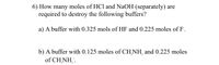 6) How many moles of HCl and NaOH (separately) are
required to destroy the following buffers?
a) A buffer with 0.325 mols of HF and 0.225 moles of F.
b) A buffer with 0.125 moles of CH,NH, and 0.225 moles
of CH,NH,.
