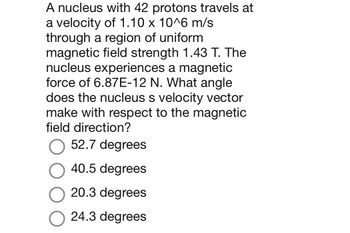 A nucleus with 42 protons travels at
a velocity of 1.10 x 10^6 m/s
through a region of uniform
magnetic field strength 1.43 T. The
nucleus experiences a magnetic
force of 6.87E-12 N. What angle
does the nucleus s velocity vector
make with respect to the magnetic
field direction?
52.7 degrees
40.5 degrees
20.3 degrees
24.3 degrees