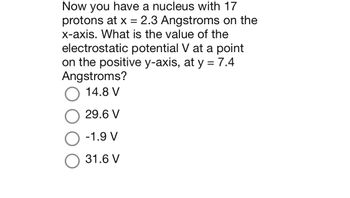 Now you have a nucleus with 17
protons at x = 2.3 Angstroms on the
x-axis. What is the value of the
electrostatic potential V at a point
on the positive y-axis, at y = 7.4
Angstroms?
14.8 V
29.6 V
-1.9 V
31.6 V