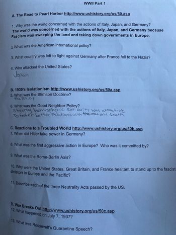 WWII Part 1
A. The Road to Pearl Harbor http://www.ushistory.org/us/50.asp
1. Why was the world concerned with the actions of Italy, Japan, and Germany?
The world was concerned with the actions of Italy, Japan, and Germany because
Fascism was sweeping the land and taking down governments in Europe.
2 What was the American international policy?
3. What country was left to fight against Germany after France fell to the Nazis?
4. Who attacked the United States?
Japan
B. 1930's Isolationism http://www.ushistory.org/us/50a.asp
5. What was the Stimson Doctrine?
the Policl
6. What was the Good Neighbor Policy?
Strong hemispheric Solidarity was attractive
To foster better relations with the nations South
C. Reactions to a Troubled World http://www.ushistory.org/us/50b.asp
7. When did Hitler take power in Germany?
8. What was the first aggressive action in Europe? Who was it committed by?
9. What was the Rome-Berlin Axis?
10. Why were the United States, Great Britain, and France hesitant to stand up to the fascist
dictators in Europe and the Pacific?
11. Describe each of the three Neutrality Acts passed by the US.
D. War Breaks Out http://www.ushistory.org/us/50c.asp
12. What happened on July 7, 1937?
13. What was Roosevelt's Quarantine Speech?