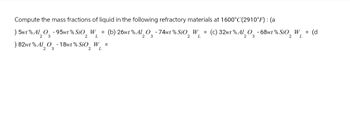 Compute the mass fractions of liquid in the following refractory materials at 1600°C(2910°F): (a
) 5wt % Al2O3-95wt % SiO2 W₁ = (b) 26wt % Al2O3 -74 wt % SiO2 W₁ =
L
L
) 82wt % Al2O3 - 18wt% SiO2 W₁ =
L
W₁ = (d
(c) 32wt % Al2O3-68wt % SiO2 WL