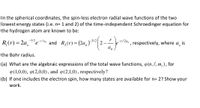 In the spherical coordinates, the spin-less electron radial wave functions of the two
lowest energy states (i.e. n= 1 and 2) of the time-independent Schroedinger equation for
the hydrogen atom are known to be:
-3/2
R,(r) = 2a
'erlao
and R,(r) = (2a,)
-r/2a,
e
respectively, where a, is
the Bohr radius.
(a) What are the algebraic expressions of the total wave functions, @ (n,l,m,), for
P (1,0,0), 9(2,0,0), and (2,1,0), respectively?
(b) If one includes the electron spin, how many states are available for n= 2? Show your
work.
