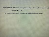 An incident beam of deuterons is brought to bombard a thin beryllium target (at rest)
PH+°Be -→B +'n
A) Is there a threshold? If so, what is the estimated threshold energy
