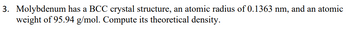 3. Molybdenum has a BCC crystal structure, an atomic radius of 0.1363 nm, and an atomic
weight of 95.94 g/mol. Compute its theoretical density.