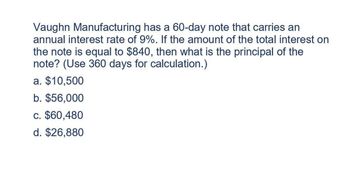 Vaughn Manufacturing has a 60-day note that carries an
annual interest rate of 9%. If the amount of the total interest on
the note is equal to $840, then what is the principal of the
note? (Use 360 days for calculation.)
a. $10,500
b. $56,000
c. $60,480
d. $26,880