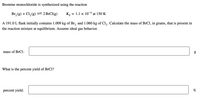 Bromine monochloride is synthesized using the reaction
Br, (g) + Cl, (g) =2B1CI(g)
Kp
1.1 x 10-4 at 150 K
A 191.0 L flask initially contains 1.009 kg of Br, and 1.060 kg of Cl,. Calculate the mass of BrCl, in grams, that is present in
the reaction mixture at equilibrium. Assume ideal gas behavior.
mass of BrCl:
What is the percent yield of BrCl?
percent yield:
%
