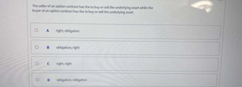 The seller of an option contract has the to buy or sell the underlying asset while the
buyer of an option contract has the to buy or sell the underlying asset.
O
O
O
A right; obligation
B
с
D
obligation; right
right; right
obligation; obligation