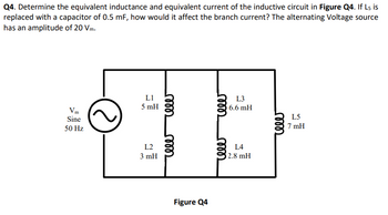 Q4. Determine the equivalent inductance and equivalent current of the inductive circuit in Figure Q4. If Ls is
replaced with a capacitor of 0.5 mF, how would it affect the branch current? The alternating Voltage source
has an amplitude of 20 Vm.
Vm
Sine
50 Hz
LI
5 mH
L2
3 mH
rele
rele
Figure Q4
rele
L3
6.6 mH
L4
2.8 mH
cele
L5
7 mH