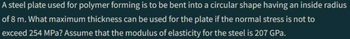 A steel plate used for polymer forming is to be bent into a circular shape having an inside radius
of 8 m. What maximum thickness can be used for the plate if the normal stress is not to
exceed 254 MPa? Assume that the modulus of elasticity for the steel is 207 GPa.